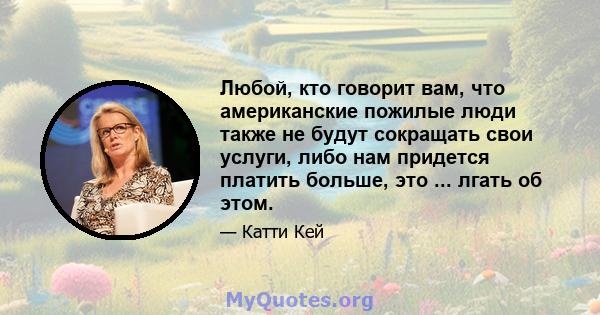 Любой, кто говорит вам, что американские пожилые люди также не будут сокращать свои услуги, либо нам придется платить больше, это ... лгать об этом.