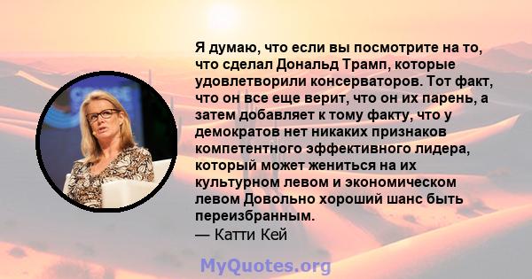 Я думаю, что если вы посмотрите на то, что сделал Дональд Трамп, которые удовлетворили консерваторов. Тот факт, что он все еще верит, что он их парень, а затем добавляет к тому факту, что у демократов нет никаких