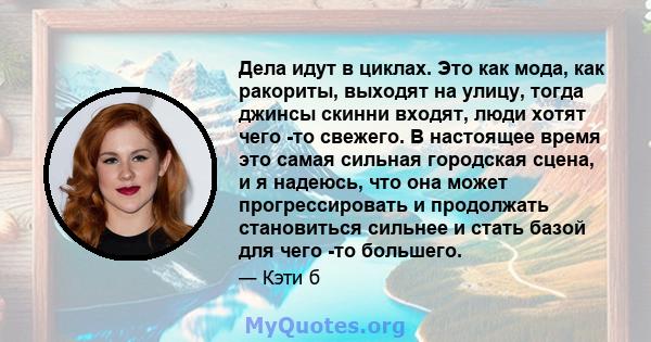 Дела идут в циклах. Это как мода, как ракориты, выходят на улицу, тогда джинсы скинни входят, люди хотят чего -то свежего. В настоящее время это самая сильная городская сцена, и я надеюсь, что она может прогрессировать