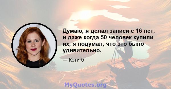 Думаю, я делал записи с 16 лет, и даже когда 50 человек купили их, я подумал, что это было удивительно.