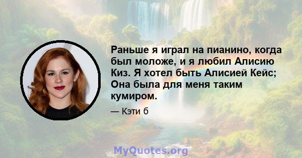 Раньше я играл на пианино, когда был моложе, и я любил Алисию Киз. Я хотел быть Алисией Кейс; Она была для меня таким кумиром.