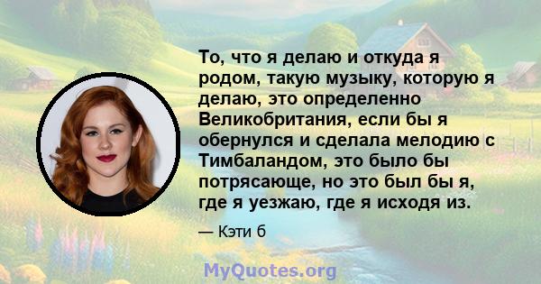 То, что я делаю и откуда я родом, такую ​​музыку, которую я делаю, это определенно Великобритания, если бы я обернулся и сделала мелодию с Тимбаландом, это было бы потрясающе, но это был бы я, где я уезжаю, где я исходя 