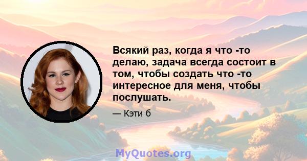 Всякий раз, когда я что -то делаю, задача всегда состоит в том, чтобы создать что -то интересное для меня, чтобы послушать.