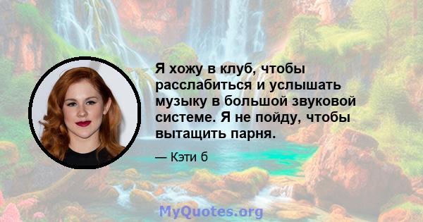 Я хожу в клуб, чтобы расслабиться и услышать музыку в большой звуковой системе. Я не пойду, чтобы вытащить парня.