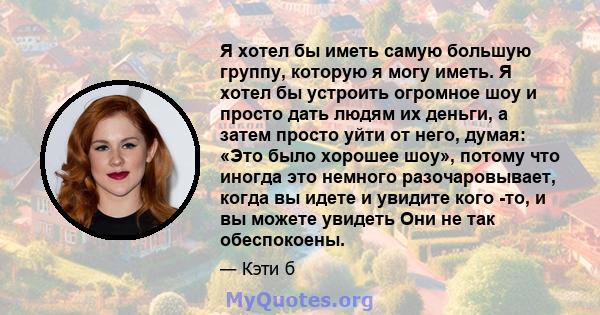 Я хотел бы иметь самую большую группу, которую я могу иметь. Я хотел бы устроить огромное шоу и просто дать людям их деньги, а затем просто уйти от него, думая: «Это было хорошее шоу», потому что иногда это немного