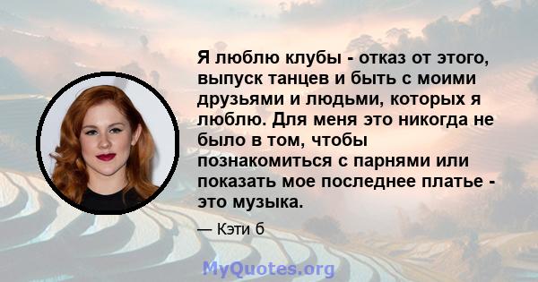 Я люблю клубы - отказ от этого, выпуск танцев и быть с моими друзьями и людьми, которых я люблю. Для меня это никогда не было в том, чтобы познакомиться с парнями или показать мое последнее платье - это музыка.