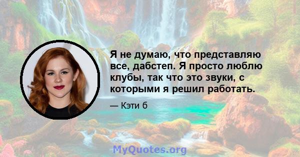 Я не думаю, что представляю все, дабстеп. Я просто люблю клубы, так что это звуки, с которыми я решил работать.