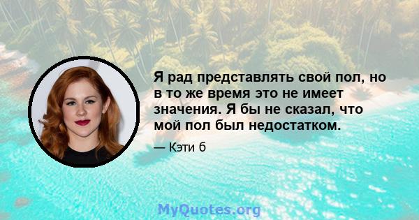 Я рад представлять свой пол, но в то же время это не имеет значения. Я бы не сказал, что мой пол был недостатком.