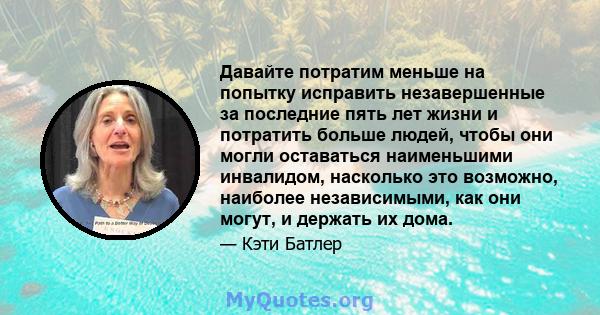 Давайте потратим меньше на попытку исправить незавершенные за последние пять лет жизни и потратить больше людей, чтобы они могли оставаться наименьшими инвалидом, насколько это возможно, наиболее независимыми, как они