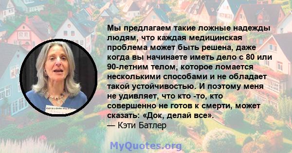 Мы предлагаем такие ложные надежды людям, что каждая медицинская проблема может быть решена, даже когда вы начинаете иметь дело с 80 или 90-летним телом, которое ломается несколькими способами и не обладает такой