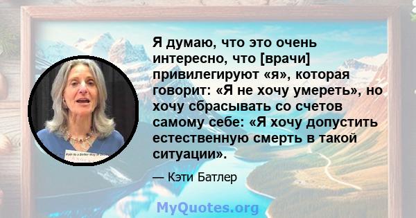 Я думаю, что это очень интересно, что [врачи] привилегируют «я», которая говорит: «Я не хочу умереть», но хочу сбрасывать со счетов самому себе: «Я хочу допустить естественную смерть в такой ситуации».