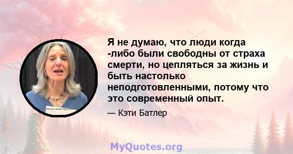 Я не думаю, что люди когда -либо были свободны от страха смерти, но цепляться за жизнь и быть настолько неподготовленными, потому что это современный опыт.