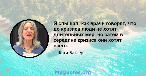 Я слышал, как врачи говорят, что до кризиса люди не хотят длительных мер, но затем в середине кризиса они хотят всего.