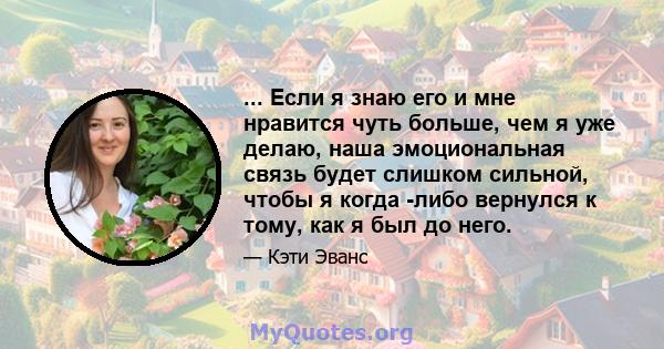 ... Если я знаю его и мне нравится чуть больше, чем я уже делаю, наша эмоциональная связь будет слишком сильной, чтобы я когда -либо вернулся к тому, как я был до него.