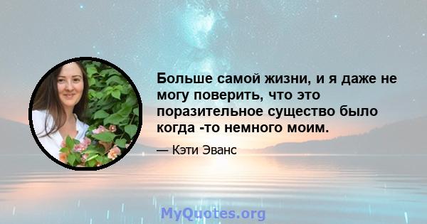 Больше самой жизни, и я даже не могу поверить, что это поразительное существо было когда -то немного моим.