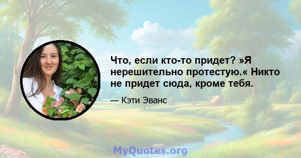 Что, если кто-то придет? »Я нерешительно протестую.« Никто не придет сюда, кроме тебя.