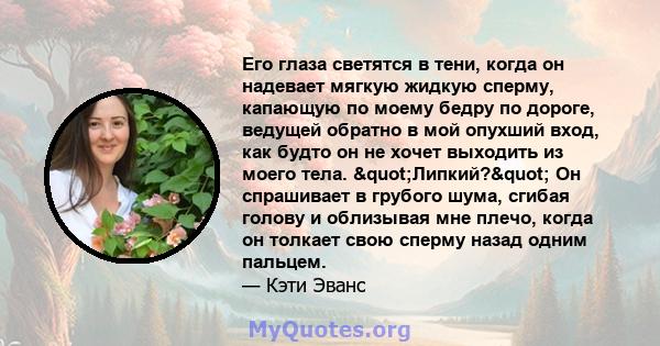 Его глаза светятся в тени, когда он надевает мягкую жидкую сперму, капающую по моему бедру по дороге, ведущей обратно в мой опухший вход, как будто он не хочет выходить из моего тела. "Липкий?" Он спрашивает в 