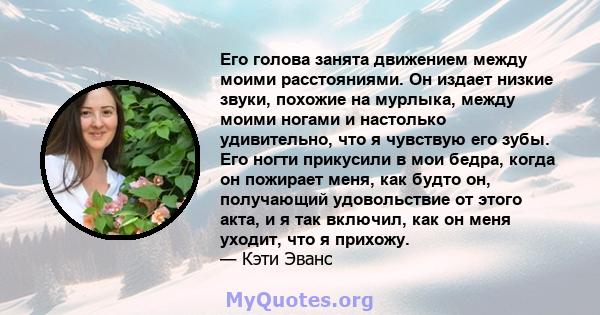 Его голова занята движением между моими расстояниями. Он издает низкие звуки, похожие на мурлыка, между моими ногами и настолько удивительно, что я чувствую его зубы. Его ногти прикусили в мои бедра, когда он пожирает