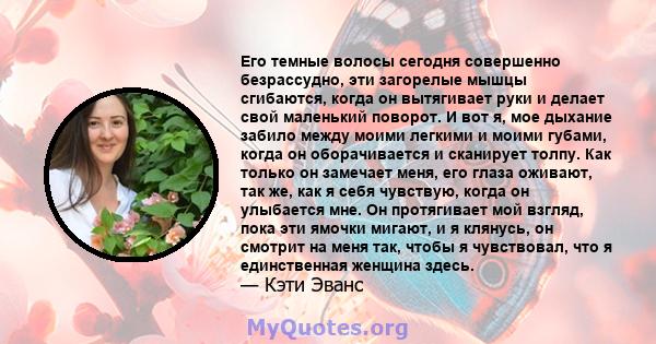 Его темные волосы сегодня совершенно безрассудно, эти загорелые мышцы сгибаются, когда он вытягивает руки и делает свой маленький поворот. И вот я, мое дыхание забило между моими легкими и моими губами, когда он