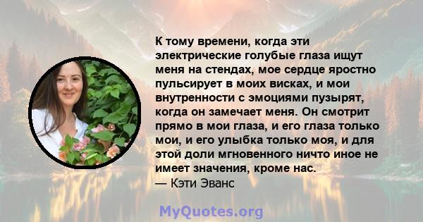 К тому времени, когда эти электрические голубые глаза ищут меня на стендах, мое сердце яростно пульсирует в моих висках, и мои внутренности с эмоциями пузырят, когда он замечает меня. Он смотрит прямо в мои глаза, и его 