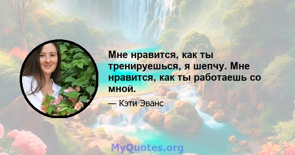 Мне нравится, как ты тренируешься, я шепчу. Мне нравится, как ты работаешь со мной.