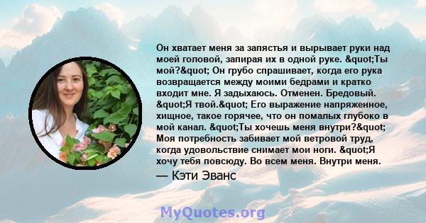 Он хватает меня за запястья и вырывает руки над моей головой, запирая их в одной руке. "Ты мой?" Он грубо спрашивает, когда его рука возвращается между моими бедрами и кратко входит мне. Я задыхаюсь. Отменен.