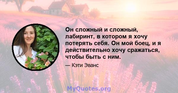 Он сложный и сложный, лабиринт, в котором я хочу потерять себя. Он мой боец, и я действительно хочу сражаться, чтобы быть с ним.