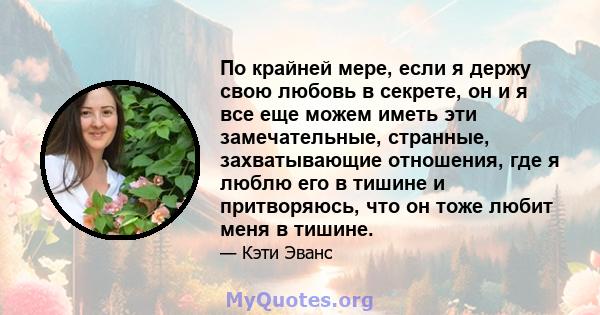 По крайней мере, если я держу свою любовь в секрете, он и я все еще можем иметь эти замечательные, странные, захватывающие отношения, где я люблю его в тишине и притворяюсь, что он тоже любит меня в тишине.