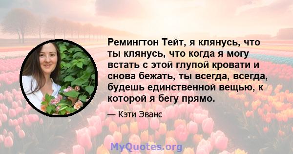 Ремингтон Тейт, я клянусь, что ты клянусь, что когда я могу встать с этой глупой кровати и снова бежать, ты всегда, всегда, будешь единственной вещью, к которой я бегу прямо.