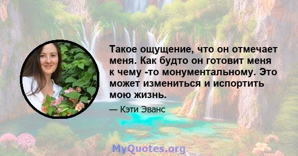 Такое ощущение, что он отмечает меня. Как будто он готовит меня к чему -то монументальному. Это может измениться и испортить мою жизнь.