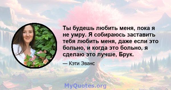 Ты будешь любить меня, пока я не умру. Я собираюсь заставить тебя любить меня, даже если это больно, и когда это больно, я сделаю это лучше, Брук.