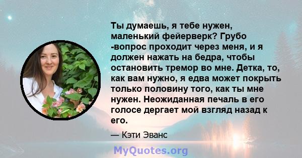 Ты думаешь, я тебе нужен, маленький фейерверк? Грубо -вопрос проходит через меня, и я должен нажать на бедра, чтобы остановить тремор во мне. Детка, то, как вам нужно, я едва может покрыть только половину того, как ты