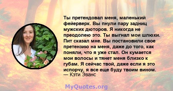 Ты претендовал меня, маленький фейерверк. Вы пнули пару задниц мужских дюторов. Я никогда не преодолею это. Ты выгнал мои шлюхи. Пит сказал мне. Вы постановили свое претензию на меня, даже до того, как поняли, что я уже 