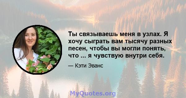 Ты связываешь меня в узлах. Я хочу сыграть вам тысячу разных песен, чтобы вы могли понять, что ... я чувствую внутри себя.