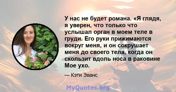 У нас не будет романа. «Я глядя, я уверен, что только что услышал орган в моем теле в груди. Его руки прижимаются вокруг меня, и он сокрушает меня до своего тела, когда он скользит вдоль носа в раковине Мое ухо.