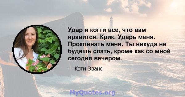 Удар и когти все, что вам нравится. Крик. Ударь меня. Проклинать меня. Ты никуда не будешь спать, кроме как со мной сегодня вечером.