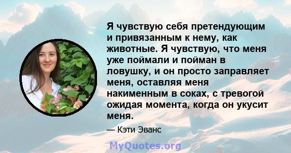 Я чувствую себя претендующим и привязанным к нему, как животные. Я чувствую, что меня уже поймали и пойман в ловушку, и он просто заправляет меня, оставляя меня накименным в соках, с тревогой ожидая момента, когда он