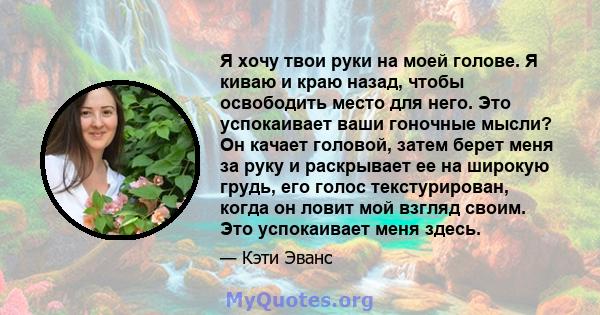 Я хочу твои руки на моей голове. Я киваю и краю назад, чтобы освободить место для него. Это успокаивает ваши гоночные мысли? Он качает головой, затем берет меня за руку и раскрывает ее на широкую грудь, его голос