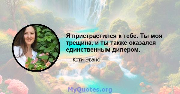 Я пристрастился к тебе. Ты моя трещина, и ты также оказался единственным дилером.