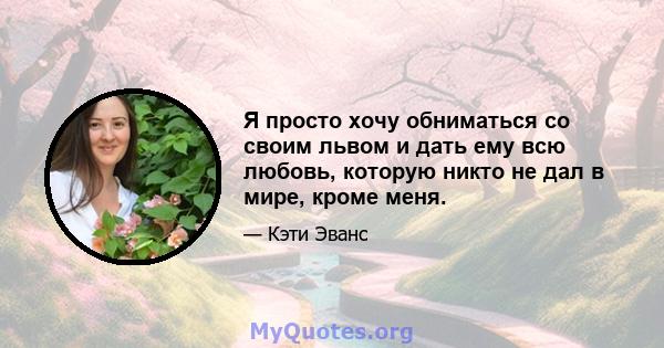 Я просто хочу обниматься со своим львом и дать ему всю любовь, которую никто не дал в мире, кроме меня.