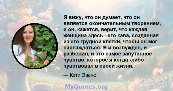 Я вижу, что он думает, что он является окончательным творением, и он, кажется, верит, что каждая женщина здесь - его кава, созданная из его грудной клетки, чтобы он мог наслаждаться. Я и возбужден, и разбежал, и это