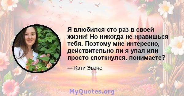 Я влюбился сто раз в своей жизни! Но никогда не нравишься тебя. Поэтому мне интересно, действительно ли я упал или просто споткнулся, понимаете?