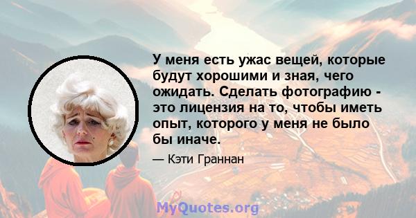 У меня есть ужас вещей, которые будут хорошими и зная, чего ожидать. Сделать фотографию - это лицензия на то, чтобы иметь опыт, которого у меня не было бы иначе.