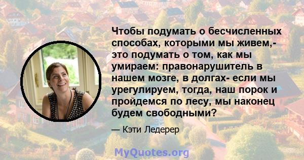 Чтобы подумать о бесчисленных способах, которыми мы живем,- это подумать о том, как мы умираем: правонарушитель в нашем мозге, в долгах- если мы урегулируем, тогда, наш порок и пройдемся по лесу, мы наконец будем