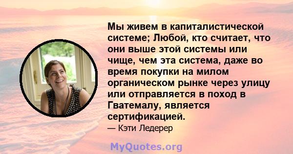 Мы живем в капиталистической системе; Любой, кто считает, что они выше этой системы или чище, чем эта система, даже во время покупки на милом органическом рынке через улицу или отправляется в поход в Гватемалу, является 