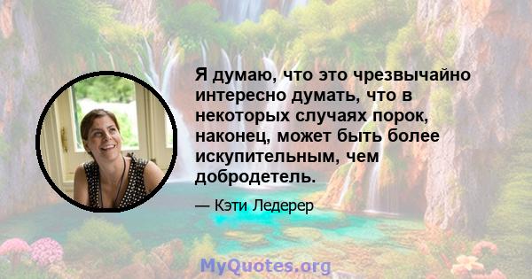 Я думаю, что это чрезвычайно интересно думать, что в некоторых случаях порок, наконец, может быть более искупительным, чем добродетель.