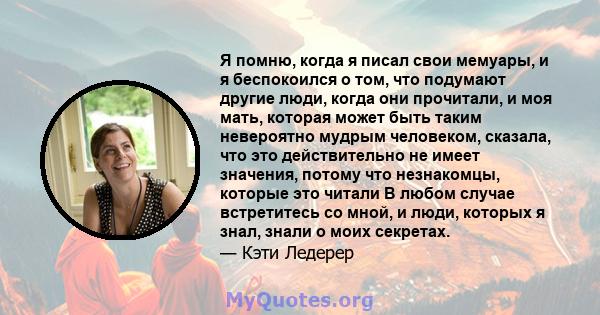 Я помню, когда я писал свои мемуары, и я беспокоился о том, что подумают другие люди, когда они прочитали, и моя мать, которая может быть таким невероятно мудрым человеком, сказала, что это действительно не имеет