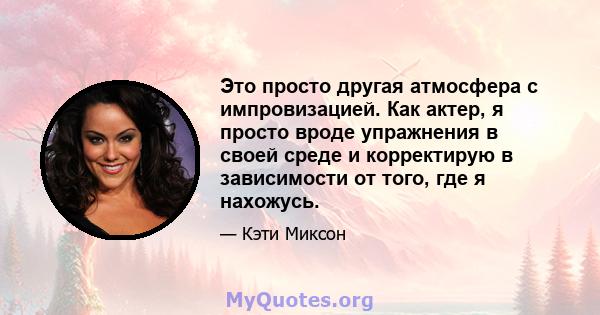 Это просто другая атмосфера с импровизацией. Как актер, я просто вроде упражнения в своей среде и корректирую в зависимости от того, где я нахожусь.