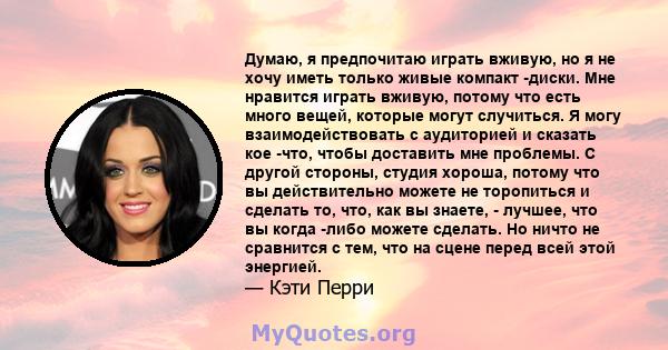 Думаю, я предпочитаю играть вживую, но я не хочу иметь только живые компакт -диски. Мне нравится играть вживую, потому что есть много вещей, которые могут случиться. Я могу взаимодействовать с аудиторией и сказать кое