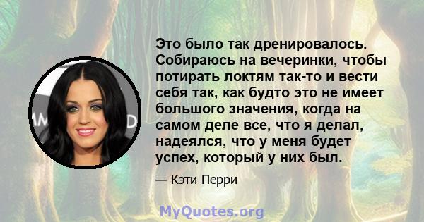 Это было так дренировалось. Собираюсь на вечеринки, чтобы потирать локтям так-то и вести себя так, как будто это не имеет большого значения, когда на самом деле все, что я делал, надеялся, что у меня будет успех,